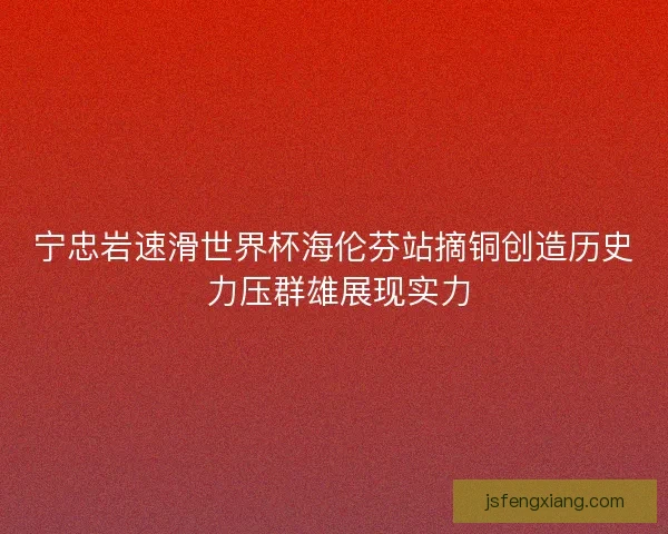 宁忠岩速滑世界杯海伦芬站摘铜创造历史 力压群雄展现实力